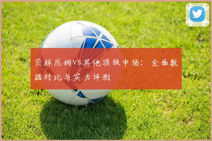 贝林厄姆vs其他顶级中场:全面数据对比与实力评测