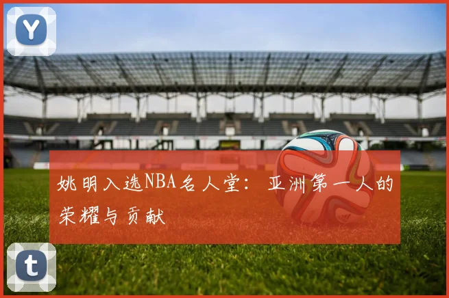 姚明入选NBA名人堂：亚洲第一人的荣耀与贡献