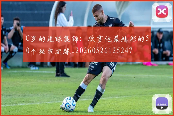 C罗的进球集锦：欣赏他最精彩的50个经典进球_20260526125247