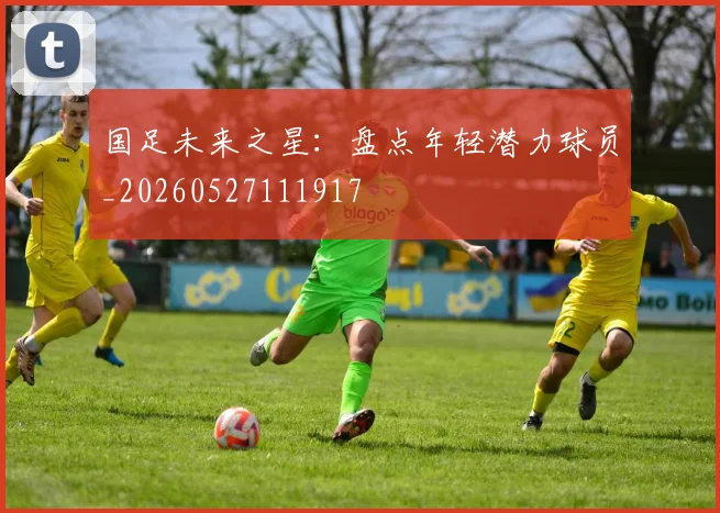 国足未来之星：盘点年轻潜力球员_20260527111917