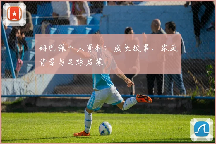 姆巴佩个人资料:成长故事、家庭背景与足球启蒙