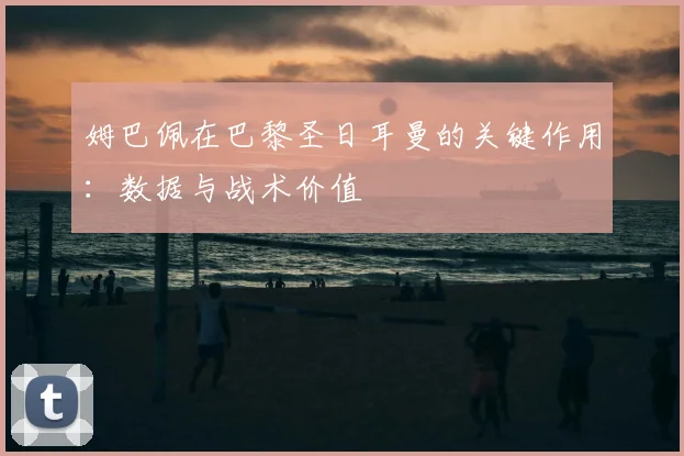 姆巴佩在巴黎圣日耳曼的关键作用：数据与战术价值