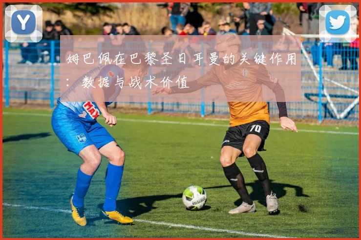 姆巴佩在巴黎圣日耳曼的关键作用：数据与战术价值