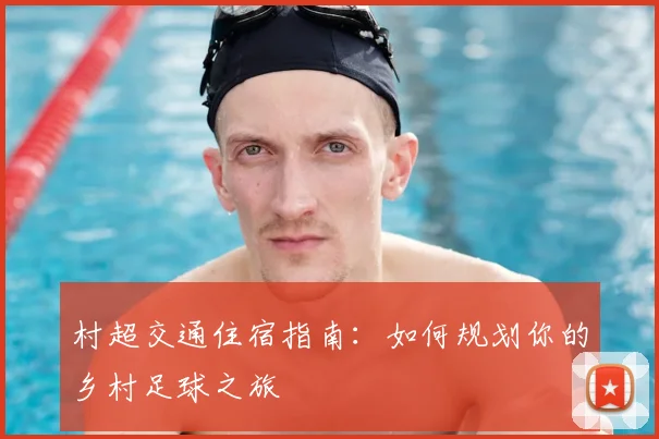 村超交通住宿指南:如何规划你的乡村足球之旅