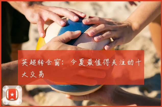 英超转会窗：今夏最值得关注的十大交易