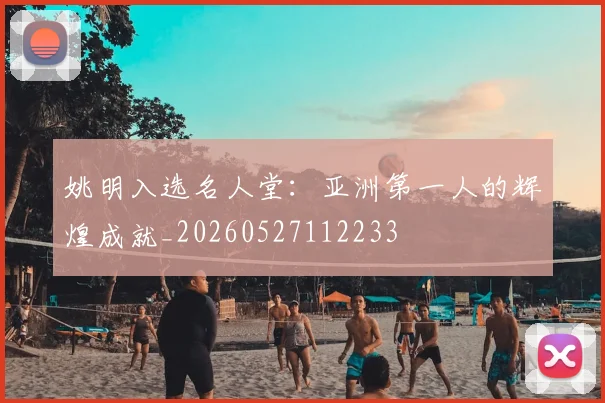 姚明入选名人堂:亚洲第一人的辉煌成就_20260527112233