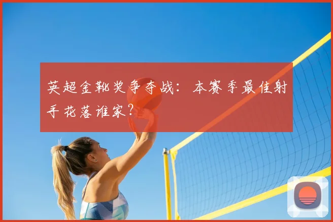 英超金靴奖争夺战:本赛季最佳射手花落谁家?