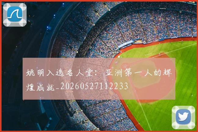 姚明入选名人堂:亚洲第一人的辉煌成就_20260527112233