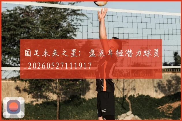 国足未来之星：盘点年轻潜力球员_20260527111917