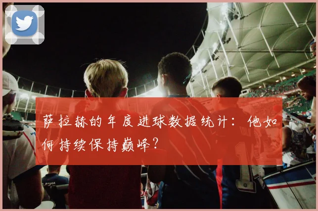 萨拉赫的年度进球数据统计：他如何持续保持巅峰？