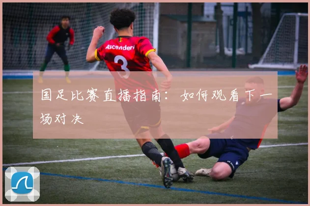 国足比赛直播指南：如何观看下一场对决