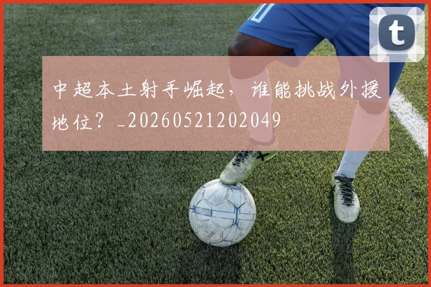 中超本土射手崛起,谁能挑战外援地位?_20260521202049